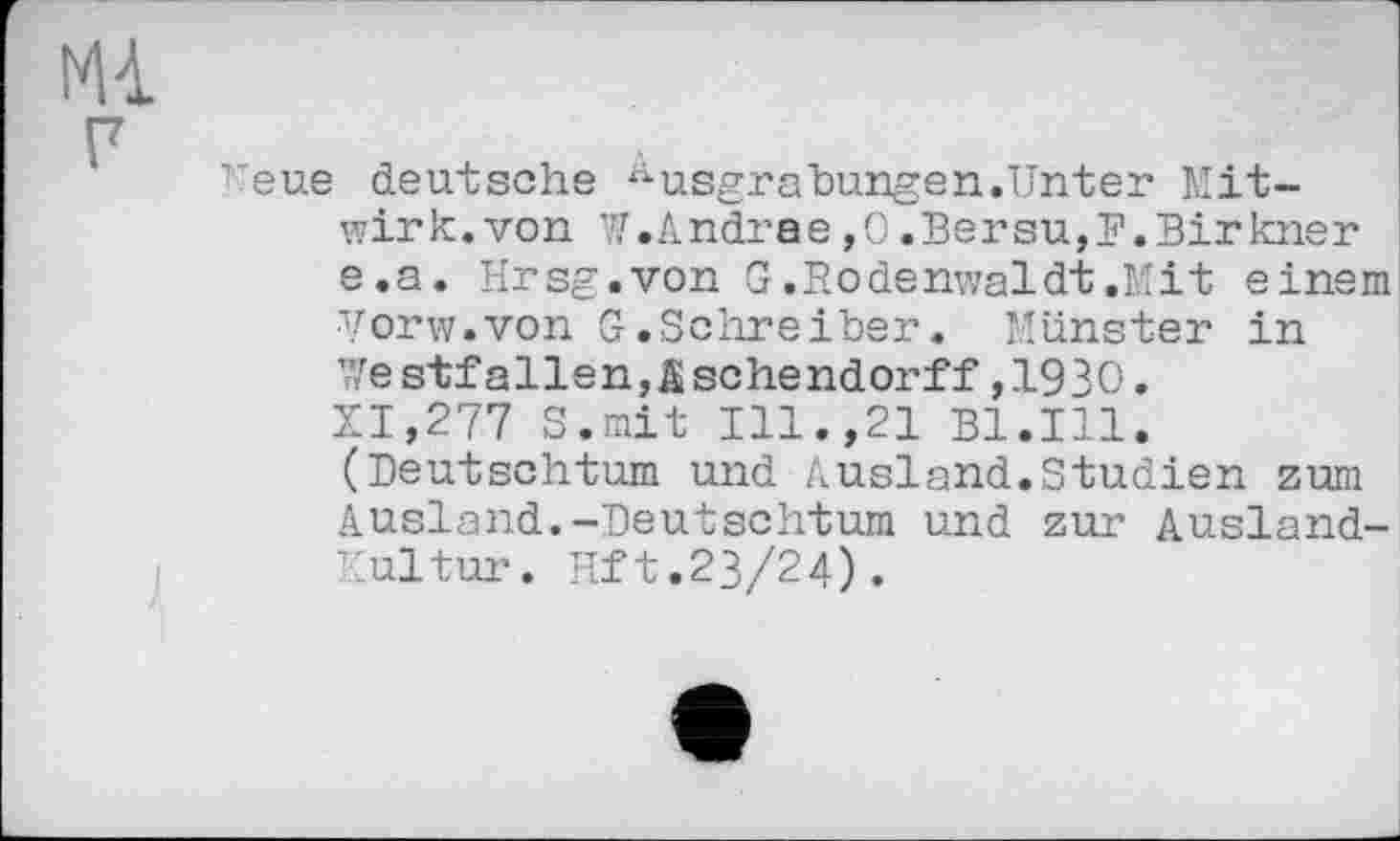 ﻿Mi
г
Keue deutsche Ausgrabungen.Unter Mitwirk, von W.Andrae,O.Bersu,P.Birkner e.a. Hrsg.von G.Bodenwaldt.Mit einem ■Vorw.von G.Schreiber. Münster in Westfallen,äschendorff,1930. XI,277 S.rnit Ill.,21 Bl.Ill. (Deutschtum und Ausland.Studien zum Ausland.-Deutschtum und zur Ausland-Kultur. lift. 23/24).